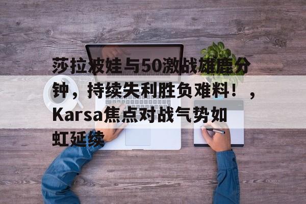 开云官方网站在线登陆-包含莎拉波娃与50激战雄鹿分钟，持续失利胜负难料！，Karsa焦点对战气势如虹延续的词条-开云官方网站在线登陆
